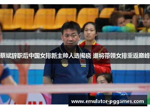 蔡斌辞职后中国女排新主帅人选揭晓 谁将带领女排重返巅峰 蔡斌辞职后中国女排新主帅人选揭晓 谁将带领女排重返巅峰
