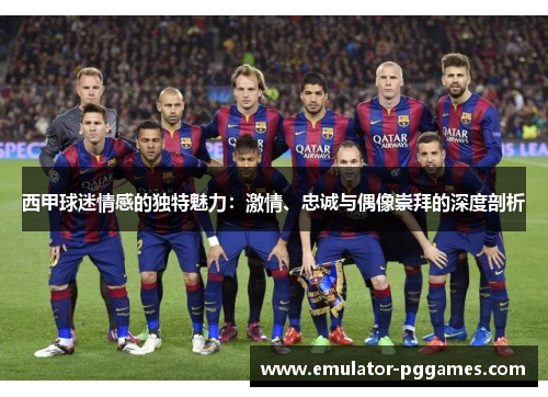 西甲球迷情感的独特魅力:激情、忠诚与偶像崇拜的深度剖析 西甲球迷情感的独特魅力:激情、忠诚与偶像崇拜的深度剖析