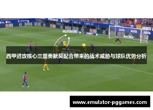 西甲进攻核心三重奏默契配合带来的战术威胁与球队优势分析