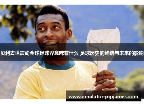 贝利去世震动全球足球界意味着什么 足球历史的终结与未来的影响