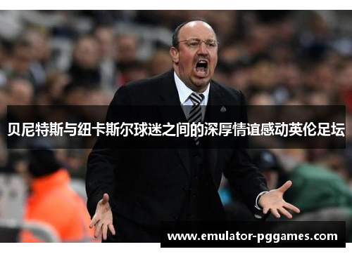 贝尼特斯与纽卡斯尔球迷之间的深厚情谊感动英伦足坛