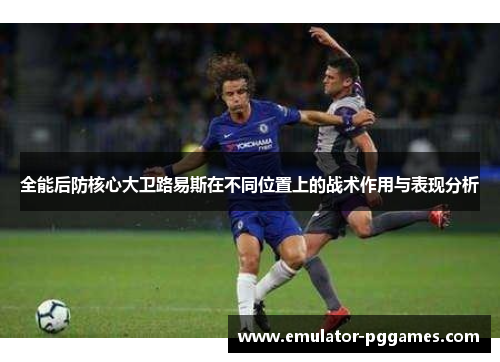 全能后防核心大卫路易斯在不同位置上的战术作用与表现分析