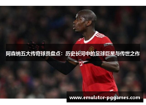 阿森纳五大传奇球员盘点：历史长河中的足球巨星与传世之作