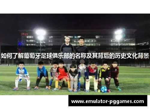 如何了解葡萄牙足球俱乐部的名称及其背后的历史文化背景 如何了解葡萄牙足球俱乐部的名称及其背后的历史文化背景