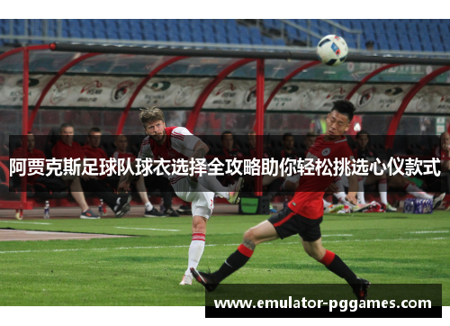 阿贾克斯足球队球衣选择全攻略助你轻松挑选心仪款式