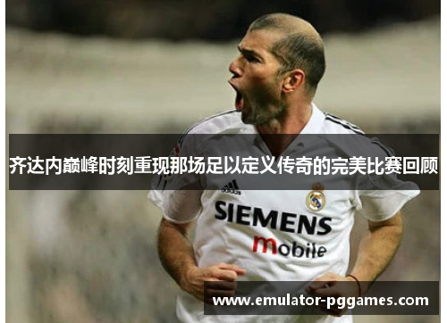齐达内巅峰时刻重现那场足以定义传奇的完美比赛回顾