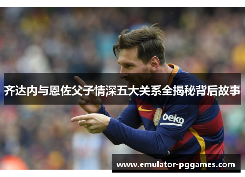 齐达内与恩佐父子情深五大关系全揭秘背后故事