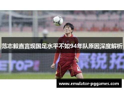 范志毅直言现国足水平不如94年队原因深度解析