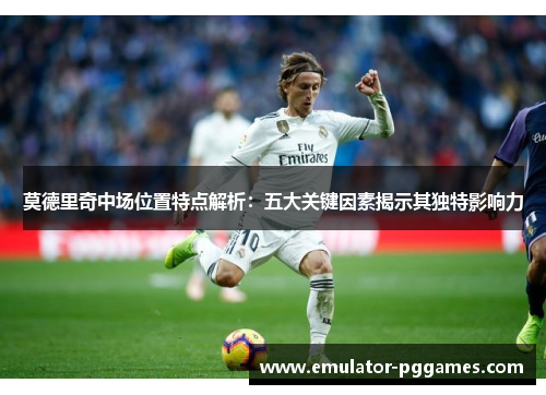 莫德里奇中场位置特点解析:五大关键因素揭示其独特影响力 莫德里奇中场位置特点解析:五大关键因素揭示其独特影响力
