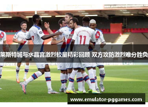 莱斯特城与水晶宫激烈较量精彩回顾 双方攻防激烈难分胜负 莱斯特城与水晶宫激烈较量精彩回顾 双方攻防激烈难分胜负