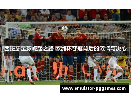 西班牙足球崛起之路 欧洲杯夺冠背后的激情与决心