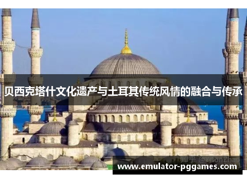 贝西克塔什文化遗产与土耳其传统风情的融合与传承