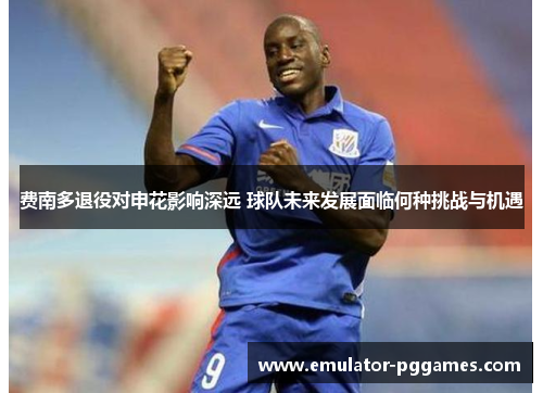 费南多退役对申花影响深远 球队未来发展面临何种挑战与机遇 费南多退役对申花影响深远 球队未来发展面临何种挑战与机遇