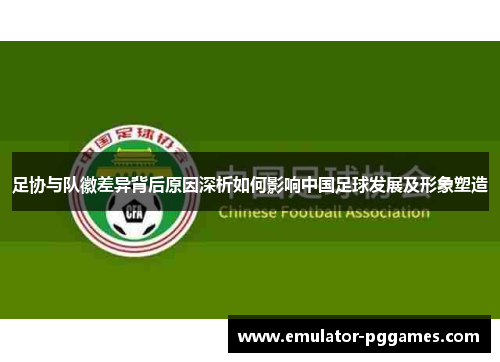 足协与队徽差异背后原因深析如何影响中国足球发展及形象塑造 足协与队徽差异背后原因深析如何影响中国足球发展及形象塑造