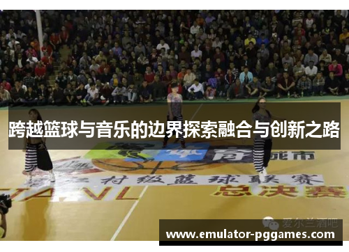 跨越篮球与音乐的边界探索融合与创新之路 跨越篮球与音乐的边界探索融合与创新之路