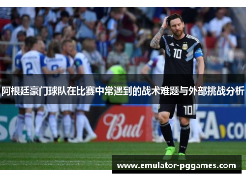 阿根廷豪门球队在比赛中常遇到的战术难题与外部挑战分析 阿根廷豪门球队在比赛中常遇到的战术难题与外部挑战分析