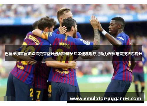 巴塞罗那官宣诺坎普更衣室升级配备球员专属低温理疗池助力恢复与竞技状态提升 巴塞罗那官宣诺坎普更衣室升级配备球员专属低温理疗池助力恢复与竞技状态提升