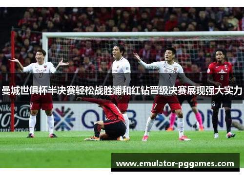 曼城世俱杯半决赛轻松战胜浦和红钻晋级决赛展现强大实力