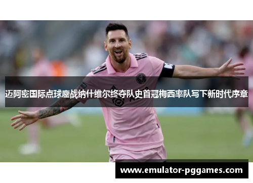 迈阿密国际点球鏖战纳什维尔终夺队史首冠梅西率队写下新时代序章 迈阿密国际点球鏖战纳什维尔终夺队史首冠梅西率队写下新时代序章