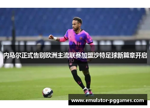 内马尔正式告别欧洲主流联赛加盟沙特足球新篇章开启