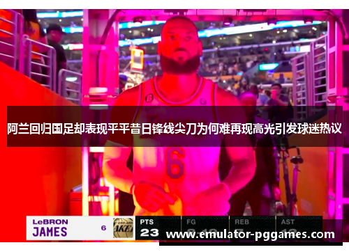 阿兰回归国足却表现平平昔日锋线尖刀为何难再现高光引发球迷热议