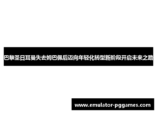 巴黎圣日耳曼失去姆巴佩后迈向年轻化转型新阶段开启未来之路