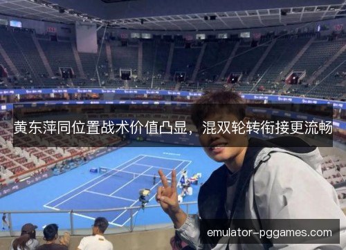 黄东萍同位置战术价值凸显，混双轮转衔接更流畅