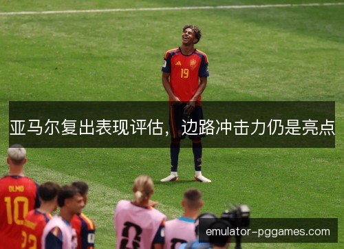 亚马尔复出表现评估，边路冲击力仍是亮点
